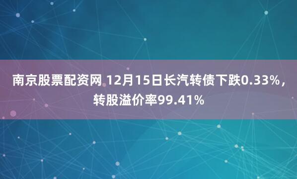 南京股票配资网 12月15日长汽转债下跌0.33%，转股溢价率99.41%