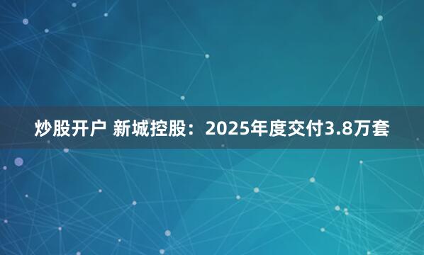 炒股开户 新城控股：2025年度交付3.8万套