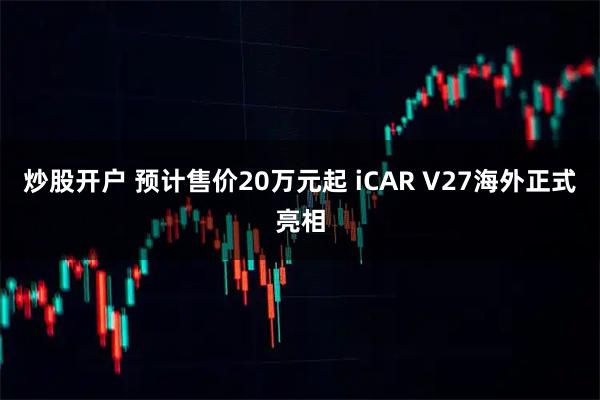炒股开户 预计售价20万元起 iCAR V27海外正式亮相