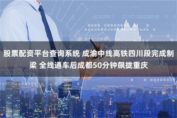 股票配资平台查询系统 成渝中线高铁四川段完成制梁 全线通车后成都50分钟飙拢重庆