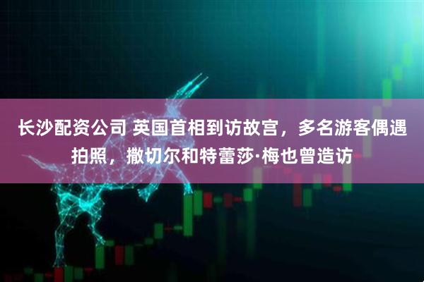 长沙配资公司 英国首相到访故宫，多名游客偶遇拍照，撒切尔和特蕾莎·梅也曾造访