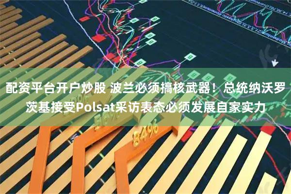 配资平台开户炒股 波兰必须搞核武器！总统纳沃罗茨基接受Polsat采访表态必须发展自家实力