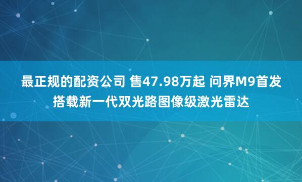 最正规的配资公司 售47.98万起 问界M9首发搭载新一代双光路图像级激光雷达