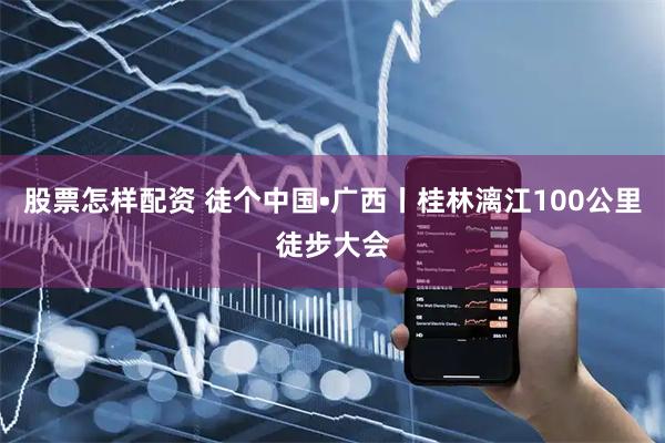 股票怎样配资 徒个中国•广西丨桂林漓江100公里徒步大会