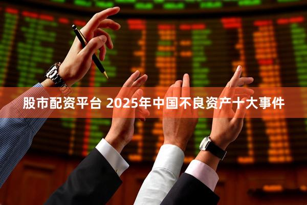股市配资平台 2025年中国不良资产十大事件