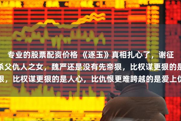 专业的股票配资价格 《逐玉》真相扎心了，谢征做梦都想不到，长玉是杀父仇人之女，魏严还是没有先帝狠，比权谋更狠的是人心，比仇恨更难跨越的是爱上仇人之女