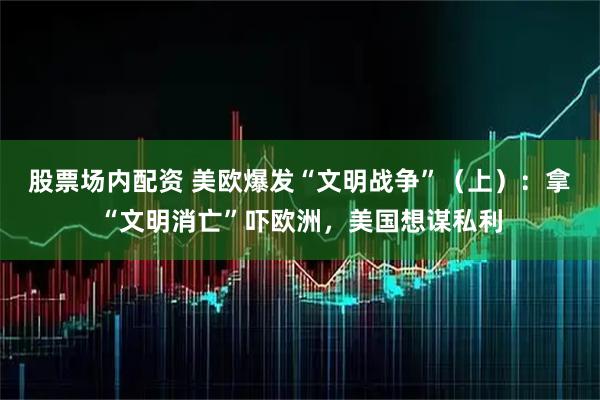 股票场内配资 美欧爆发“文明战争”（上）：拿“文明消亡”吓欧洲，美国想谋私利