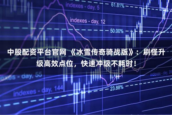 中股配资平台官网 《冰雪传奇骑战版》：刷怪升级高效点位，快速冲级不耗时！